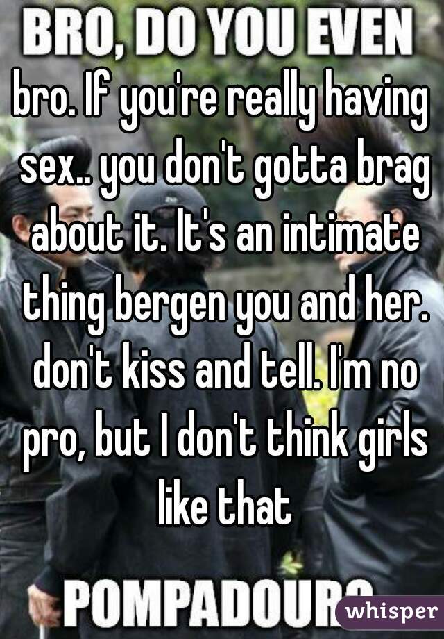 bro. If you're really having sex.. you don't gotta brag about it. It's an intimate thing bergen you and her. don't kiss and tell. I'm no pro, but I don't think girls like that