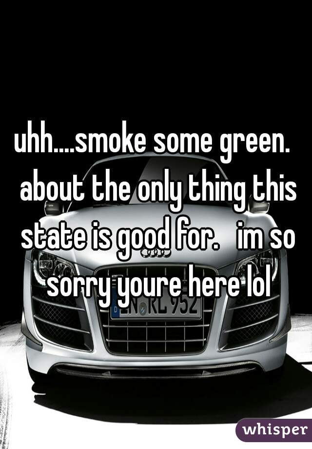 uhh....smoke some green.  about the only thing this state is good for.   im so sorry youre here lol