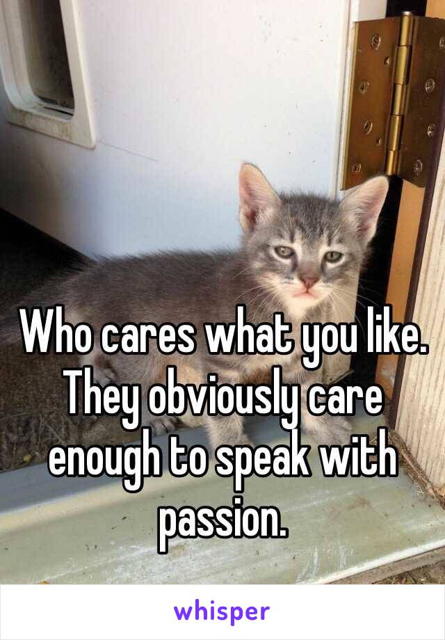 Who cares what you like. They obviously care enough to speak with passion. 
