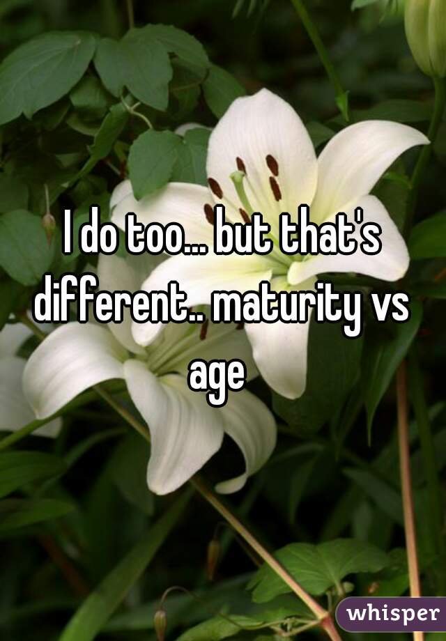I do too... but that's different.. maturity vs 
age 