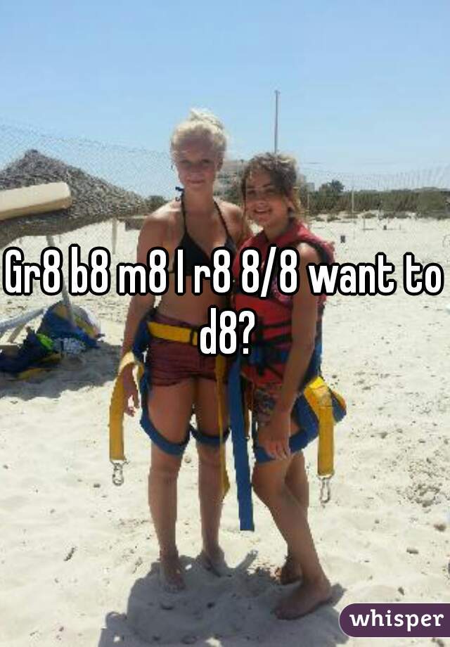Gr8 b8 m8 I r8 8/8 want to d8?