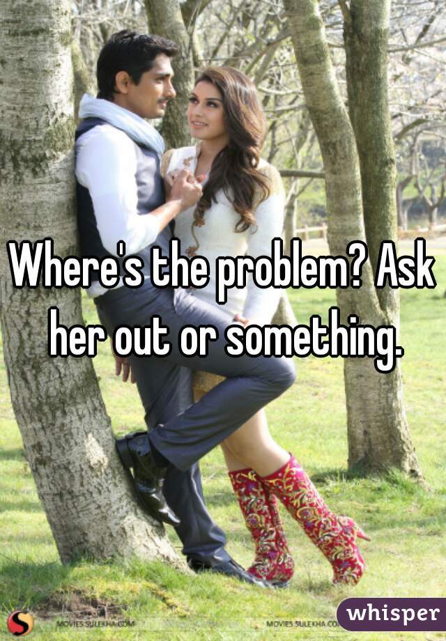 Where's the problem? Ask her out or something.