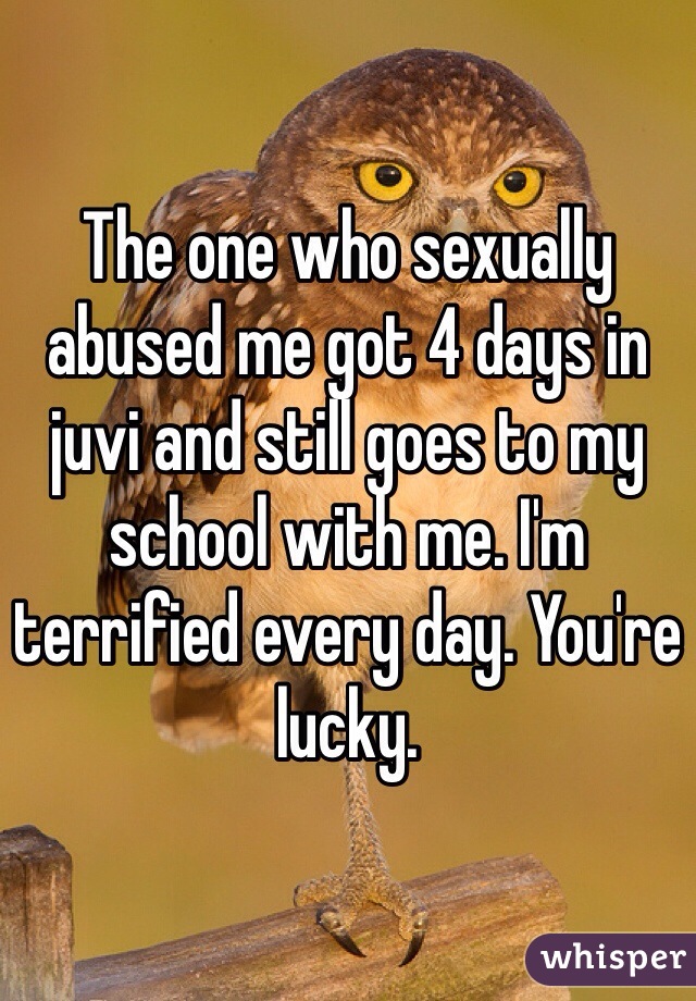 The one who sexually abused me got 4 days in juvi and still goes to my school with me. I'm terrified every day. You're lucky. 