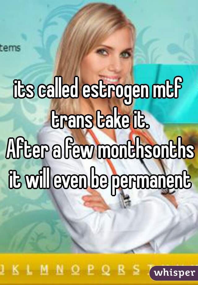 its called estrogen mtf trans take it.
 After a few monthsonths it will even be permanent