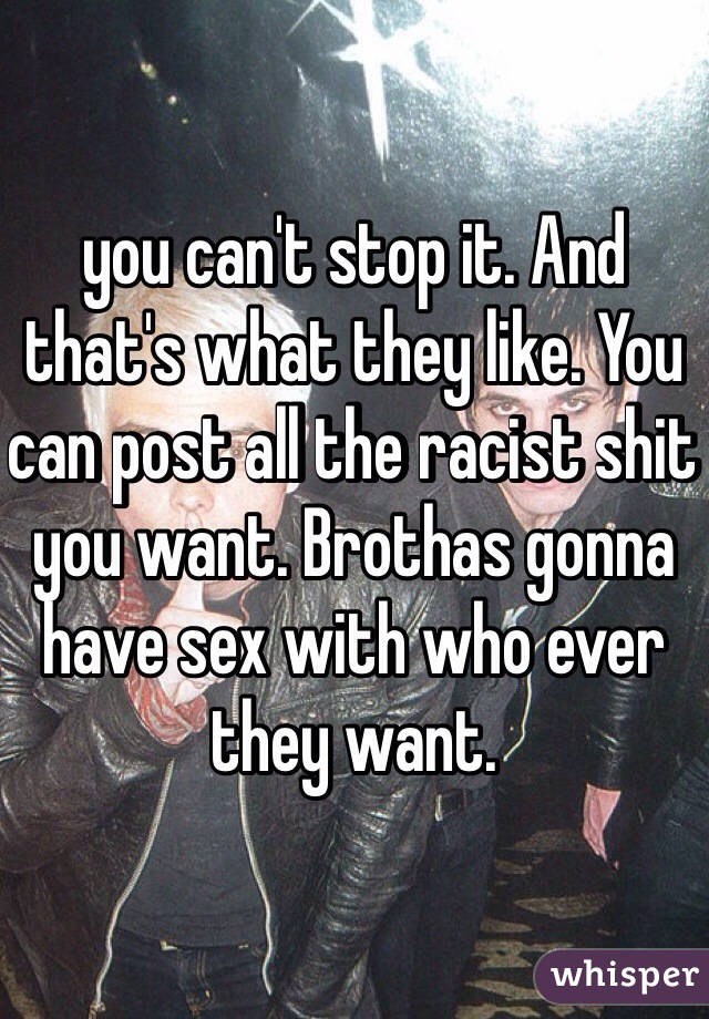 you can't stop it. And that's what they like. You can post all the racist shit you want. Brothas gonna have sex with who ever they want. 