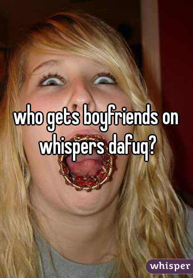 who gets boyfriends on whispers dafuq?