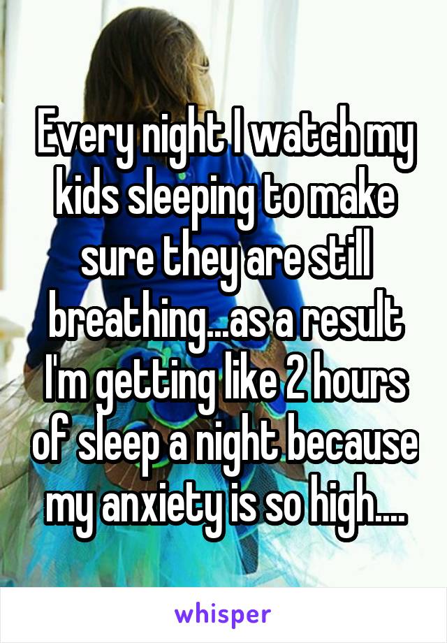 Every night I watch my kids sleeping to make sure they are still breathing...as a result I'm getting like 2 hours of sleep a night because my anxiety is so high....