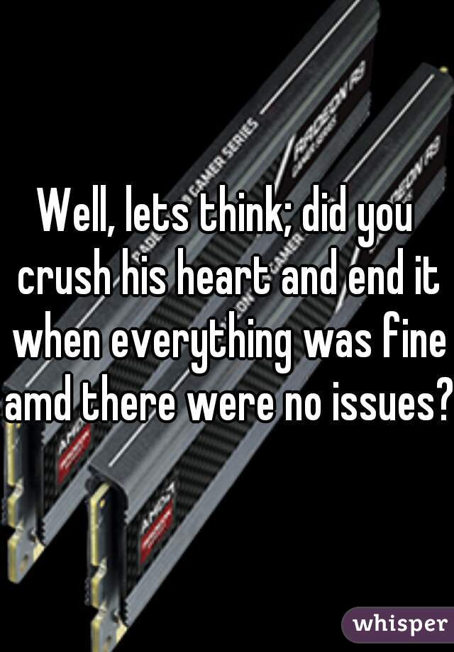Well, lets think; did you crush his heart and end it when everything was fine amd there were no issues?