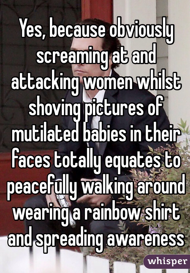 Yes, because obviously screaming at and attacking women whilst shoving pictures of mutilated babies in their faces totally equates to peacefully walking around wearing a rainbow shirt and spreading awareness
