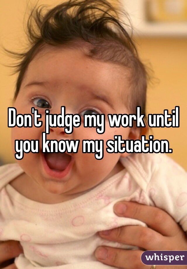 Don't judge my work until you know my situation. 