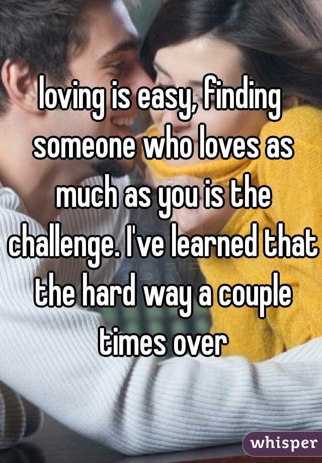 loving is easy, finding someone who loves as much as you is the challenge. I've learned that the hard way a couple times over