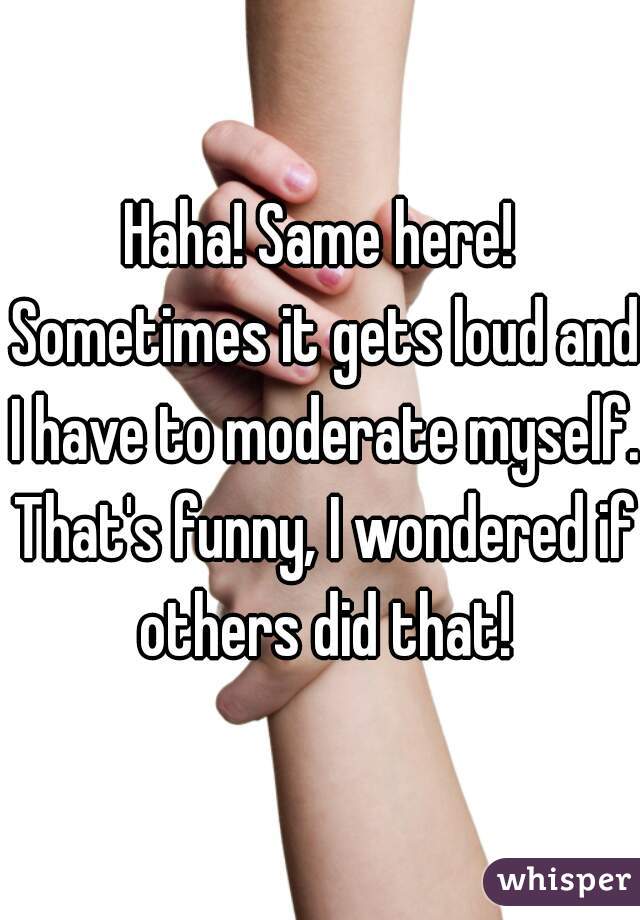 Haha! Same here! Sometimes it gets loud and I have to moderate myself. That's funny, I wondered if others did that!