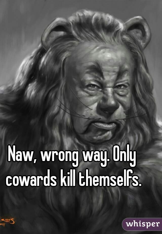 Naw, wrong way. Only cowards kill themselfs.