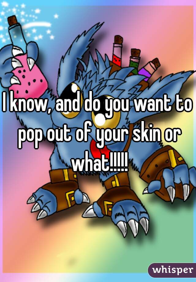 I know, and do you want to pop out of your skin or what!!!!!