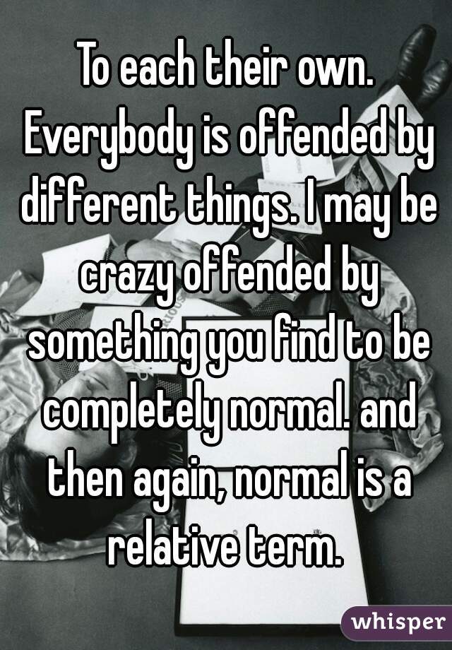 To each their own. Everybody is offended by different things. I may be crazy offended by something you find to be completely normal. and then again, normal is a relative term. 