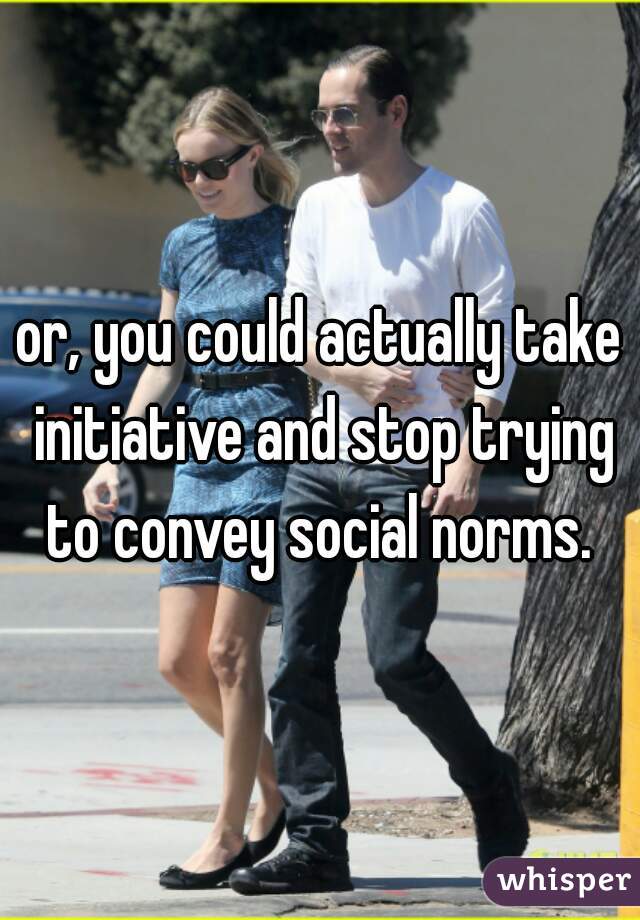 or, you could actually take initiative and stop trying to convey social norms. 