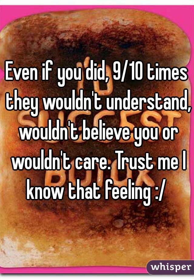 Even if you did, 9/10 times they wouldn't understand, wouldn't believe you or wouldn't care. Trust me I know that feeling :/ 