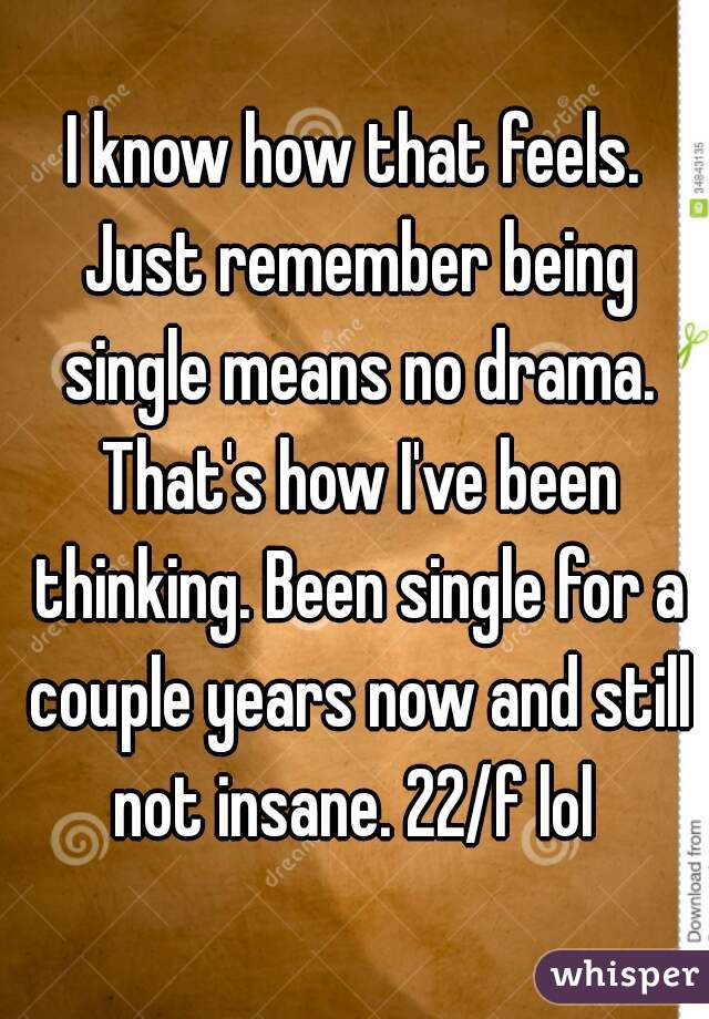 I know how that feels. Just remember being single means no drama. That's how I've been thinking. Been single for a couple years now and still not insane. 22/f lol 