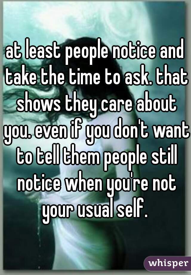 at least people notice and take the time to ask. that shows they care about you. even if you don't want to tell them people still notice when you're not your usual self. 