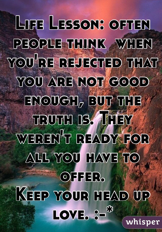 Life Lesson: often people think  when you're rejected that you are not good enough, but the truth is. They weren't ready for all you have to offer. 
Keep your head up love. :-*