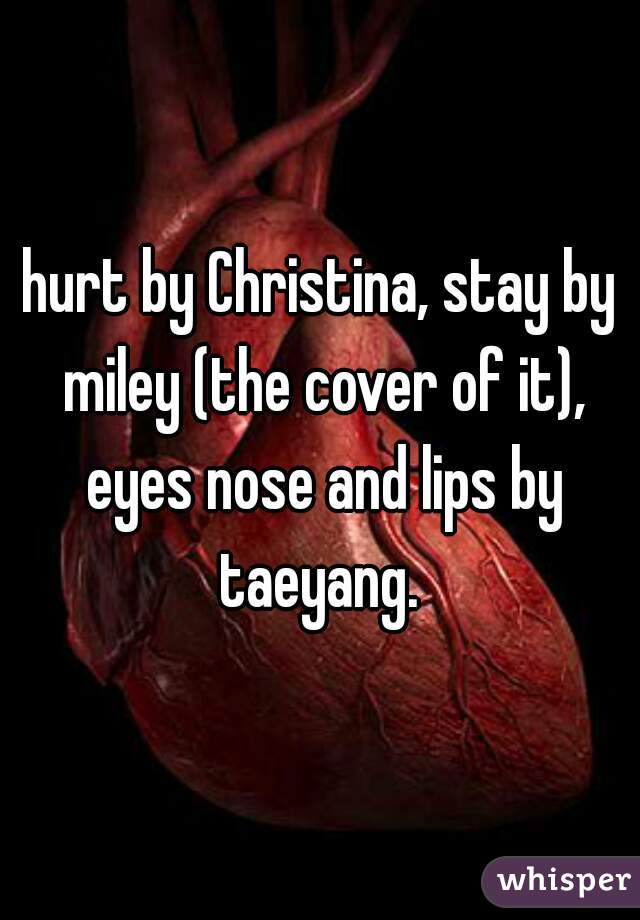 hurt by Christina, stay by miley (the cover of it), eyes nose and lips by taeyang. 