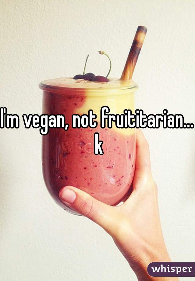 I'm vegan, not fruititarian... k