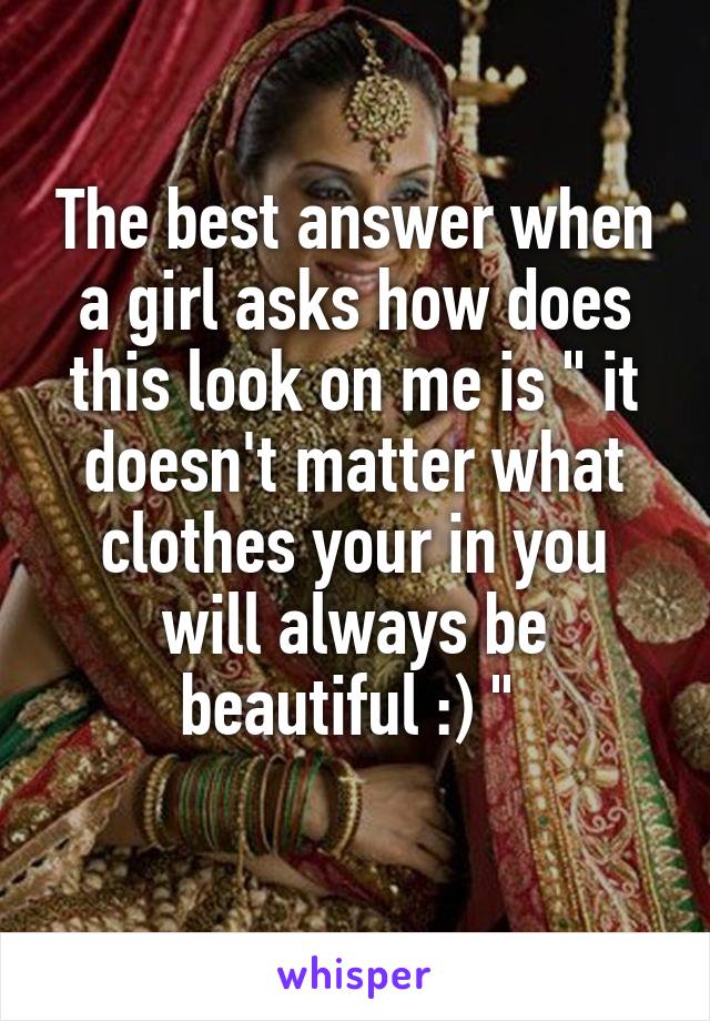 The best answer when a girl asks how does this look on me is " it doesn't matter what clothes your in you will always be beautiful :) " 
