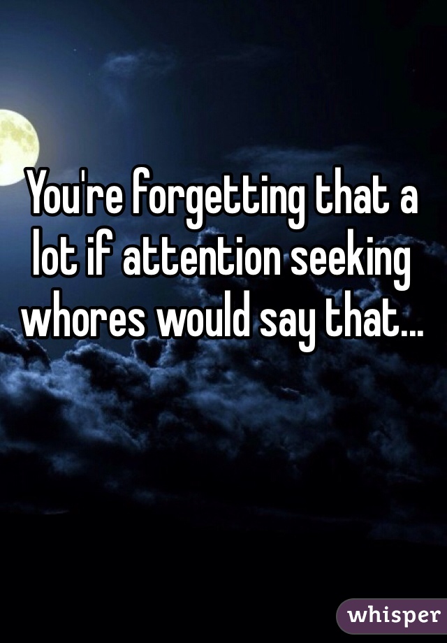 You're forgetting that a lot if attention seeking whores would say that...