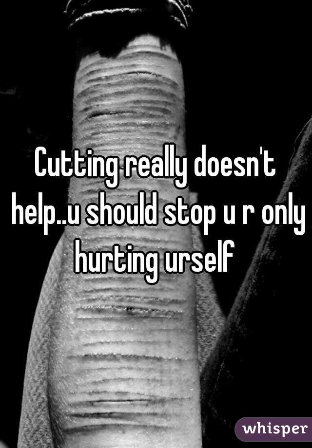Cutting really doesn't help..u should stop u r only hurting urself 