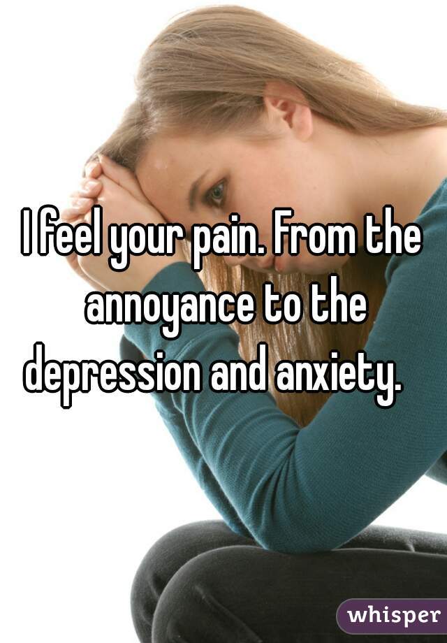 I feel your pain. From the annoyance to the depression and anxiety.   