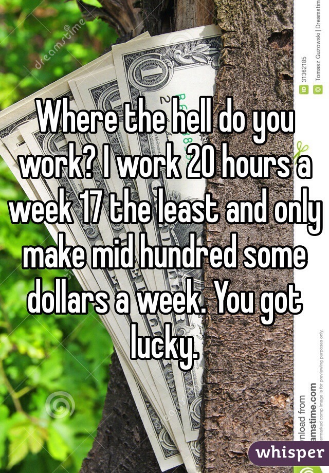 Where the hell do you work? I work 20 hours a week 17 the least and only make mid hundred some dollars a week. You got lucky. 