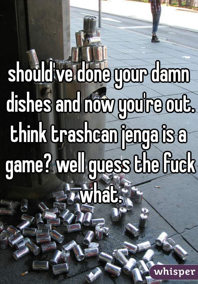 should've done your damn dishes and now you're out.
think trashcan jenga is a game? well guess the fuck what.