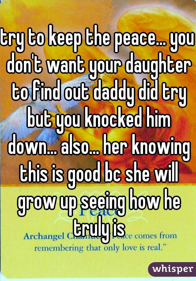 try to keep the peace... you don't want your daughter to find out daddy did try but you knocked him down... also... her knowing this is good bc she will grow up seeing how he truly is