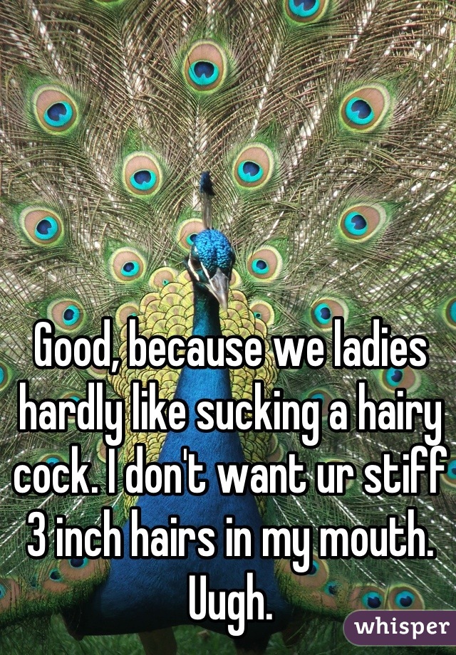 Good, because we ladies hardly like sucking a hairy cock. I don't want ur stiff 3 inch hairs in my mouth. Uugh.
