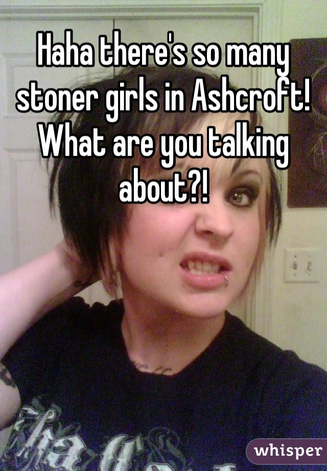 Haha there's so many stoner girls in Ashcroft! What are you talking about?!