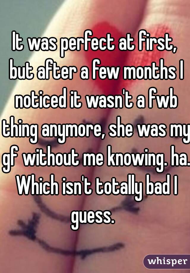 It was perfect at first, but after a few months I noticed it wasn't a fwb thing anymore, she was my gf without me knowing. ha. Which isn't totally bad I guess.  