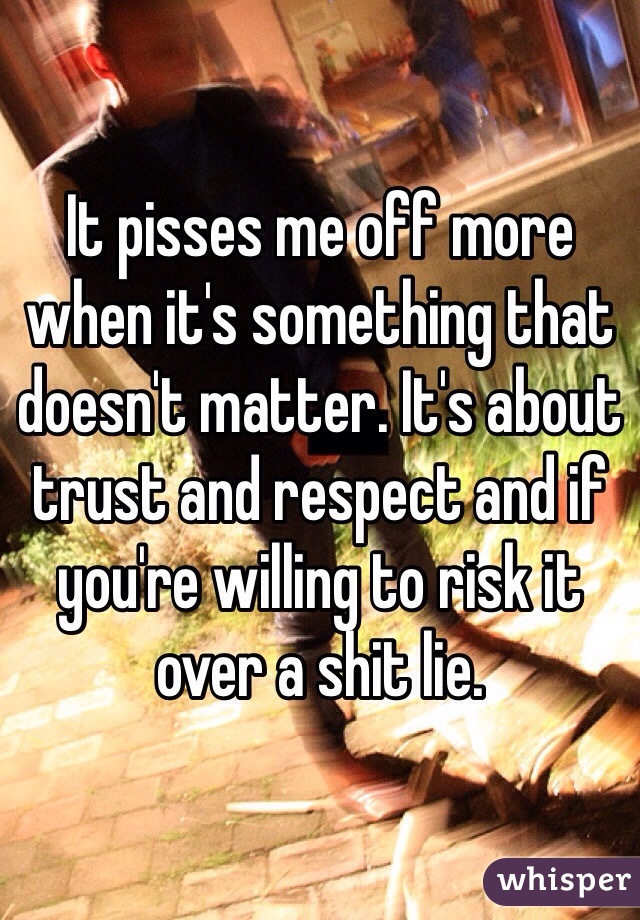 It pisses me off more when it's something that doesn't matter. It's about trust and respect and if you're willing to risk it over a shit lie. 
