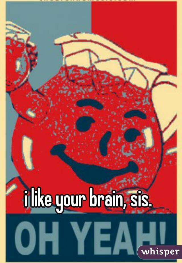 i like your brain, sis.