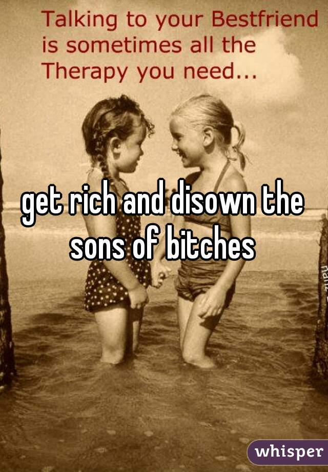 get rich and disown the sons of bitches 