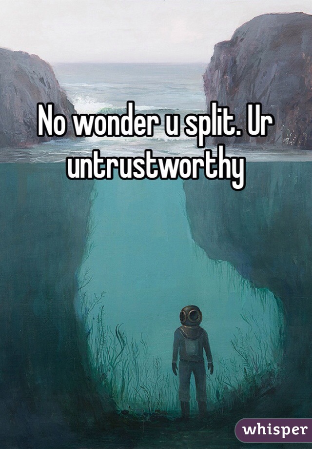 No wonder u split. Ur untrustworthy 