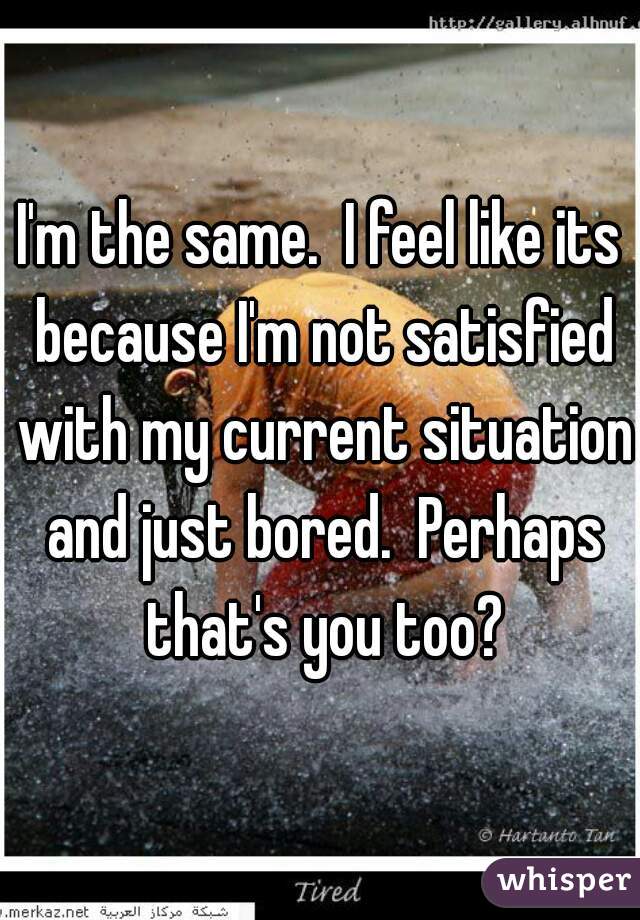 I'm the same.  I feel like its because I'm not satisfied with my current situation and just bored.  Perhaps that's you too?
