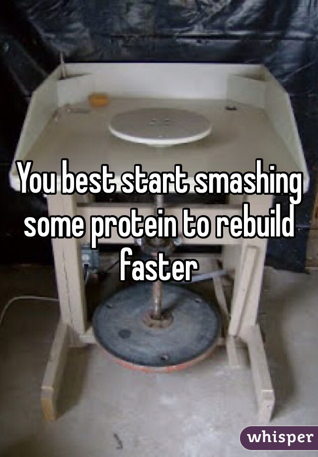 You best start smashing some protein to rebuild faster