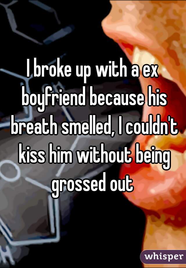 I broke up with a ex boyfriend because his breath smelled, I couldn't kiss him without being grossed out 