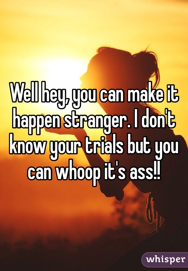 Well hey, you can make it happen stranger. I don't know your trials but you can whoop it's ass!!