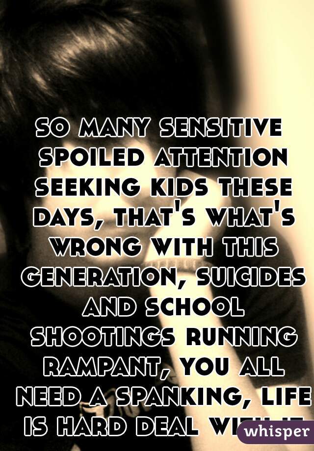 so many sensitive spoiled attention seeking kids these days, that's what's wrong with this generation, suicides and school shootings running rampant, you all need a spanking, life is hard deal with it