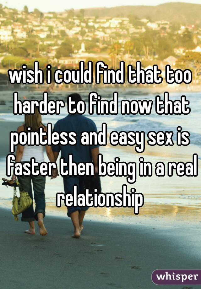 wish i could find that too harder to find now that pointless and easy sex is  faster then being in a real relationship 
