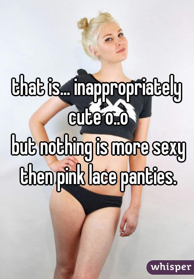 that is... inappropriately cute o..o
 but nothing is more sexy then pink lace panties.