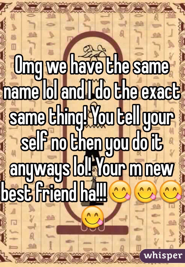 Omg we have the same name lol and I do the exact same thing! You tell your self no then you do it anyways lol! Your m new best friend ha!!!😋😋😋😋