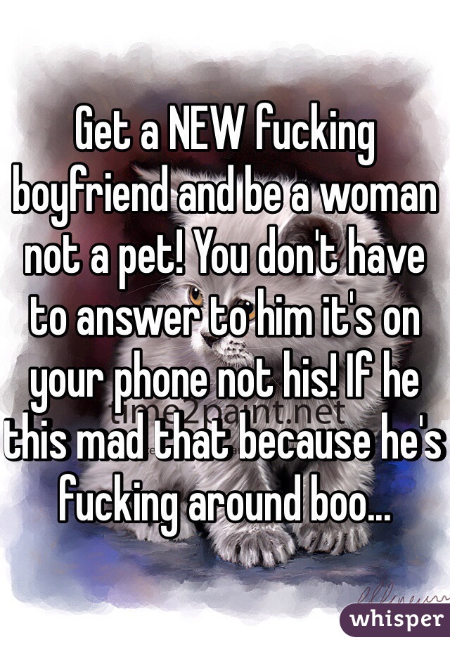 Get a NEW fucking boyfriend and be a woman not a pet! You don't have to answer to him it's on your phone not his! If he this mad that because he's fucking around boo...