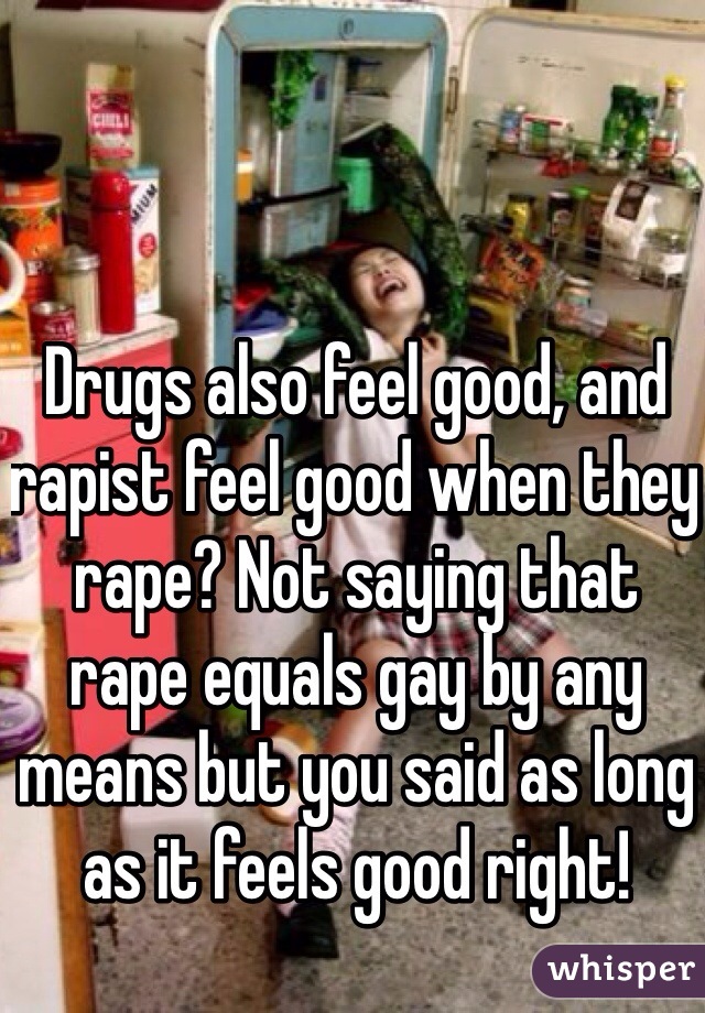 Drugs also feel good, and rapist feel good when they rape? Not saying that rape equals gay by any means but you said as long as it feels good right!